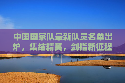 中国国家队最新队员名单出炉,集结精英,剑指新征程,中国国家队新名单出炉,集结精英剑指新征程
