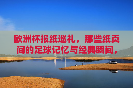 欧洲杯报纸巡礼,那些纸页间的足球记忆与经典瞬间,纸页间的欧洲杯,记忆与经典瞬间巡礼