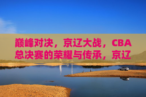 巅峰对决,京辽大战,CBA总决赛的荣耀与传承,京辽巅峰对决,CBA总决赛的荣耀与传承