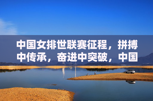 中国女排世联赛征程,拼搏中传承,奋进中突破,中国女排世联赛,拼搏传承,奋进突破