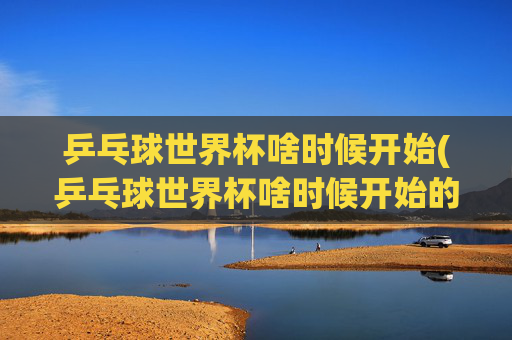 乒乓球世界杯啥时候开始(乒乓球世界杯啥时候开始的)