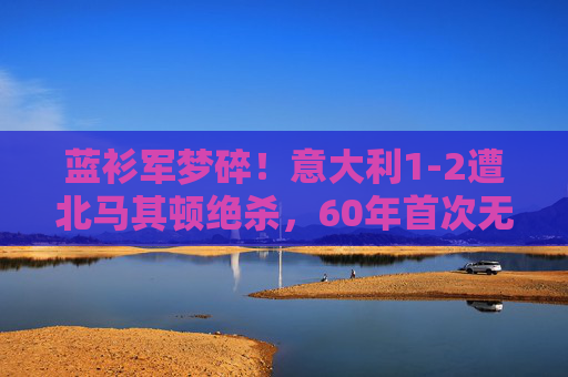 蓝衫军梦碎!意大利1-2遭北马其顿绝杀,60年首次无缘世界杯