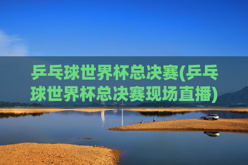 乒乓球世界杯总决赛(乒乓球世界杯总决赛现场直播)乒乓球世界杯总决赛现场直播