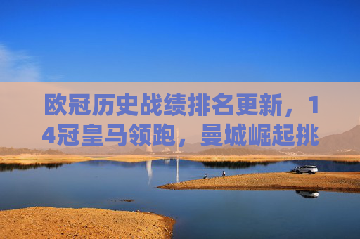 欧冠历史战绩排名更新,14冠皇马领跑,曼城崛起挑战传统格局,欧冠历史战绩排名,皇马14冠领跑,曼城崛起挑战格局