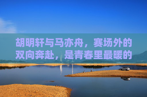 胡明轩与马亦舟,赛场外的双向奔赴,是青春里最暖的并肩,胡明轩马亦舟,赛场外双向奔赴,青春并肩暖意浓