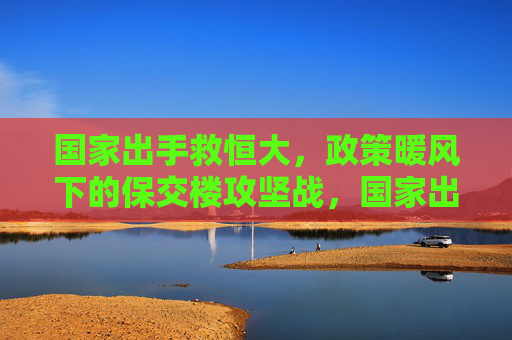 国家出手救恒大，政策暖风下的保交楼攻坚战，国家出手救恒大 政策暖风下的保交楼攻坚战