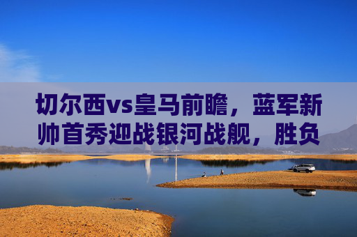 切尔西vs皇马前瞻，蓝军新帅首秀迎战银河战舰，胜负手在哪？蓝军新帅首秀对阵银河战舰，切尔西vs皇马胜负手解析