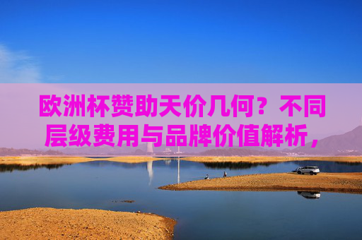 欧洲杯赞助天价几何？不同层级费用与品牌价值解析，欧洲杯赞助天价解析，不同层级费用与品牌价值