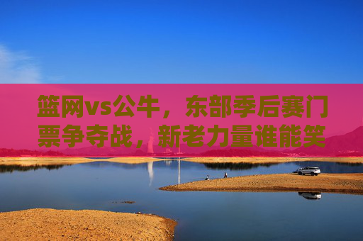 篮网vs公牛，东部季后赛门票争夺战，新老力量谁能笑到最后？篮网vs公牛，东部季后赛门票争夺，新老力量谁能笑到最后？