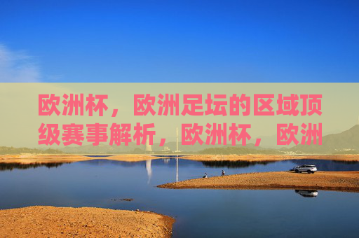 欧洲杯,欧洲足坛的区域顶级赛事解析,欧洲杯,欧洲足坛区域顶级赛事解析