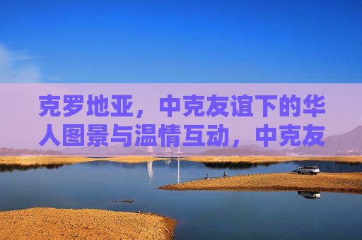 克罗地亚,中克友谊下的华人图景与温情互动,中克友谊下的克罗地亚华人温情图景