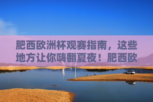 肥西欧洲杯观赛指南,这些地方让你嗨翻夏夜!肥西欧洲杯观赛指南,嗨翻夏夜的绝佳去处