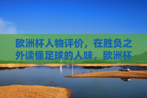 欧洲杯人物评价,在胜负之外读懂足球的人味,欧洲杯人物,胜负之外,读懂足球的人味