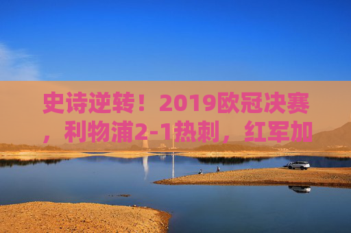 史诗逆转！2019欧冠决赛，利物浦2-1热刺，红军加时登顶欧洲之巅，史诗逆转！2019欧冠决赛利物浦2-1热刺加时登顶欧洲之巅