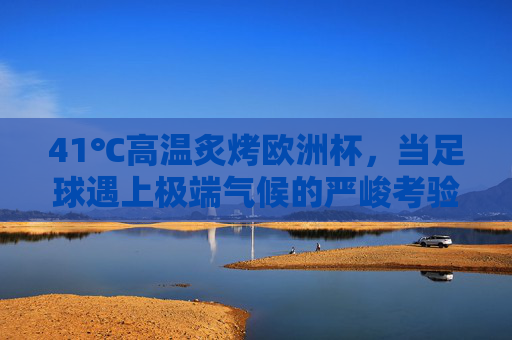 41℃高温炙烤欧洲杯,当足球遇上极端气候的严峻考验,41℃高温炙烤欧洲杯,足球与极端气候的严峻考验