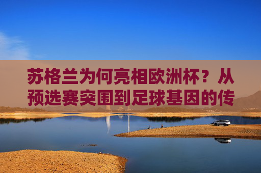 苏格兰为何亮相欧洲杯?从预选赛突围到足球基因的传承,苏格兰欧洲杯之路,预选赛突围与足球基因传承