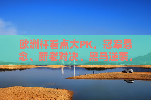 欧洲杯看点大PK，冠军悬念、新老对决、黑马逆袭，哪个最戳中你？欧洲杯看点大PK，冠军悬念、新老对决、黑马逆袭，哪个最戳中你？