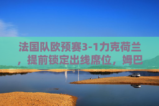 法国队欧预赛3-1力克荷兰,提前锁定出线席位,姆巴佩双响展现冠军底蕴,法国队欧预赛3-1力克荷兰提前出线 姆巴佩双响展冠军底蕴