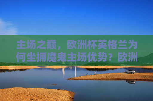 主场之巅,欧洲杯英格兰为何坐拥魔鬼主场优势?欧洲杯英格兰为何坐拥魔鬼主场优势?