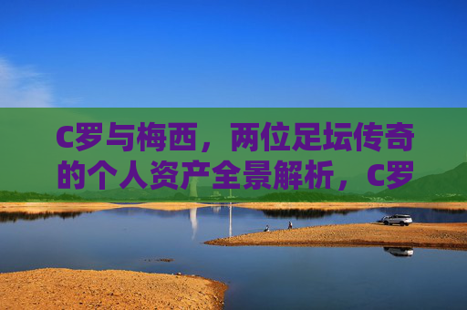 C罗与梅西,两位足坛传奇的个人资产全景解析,C罗梅西,足坛传奇个人资产全景解析