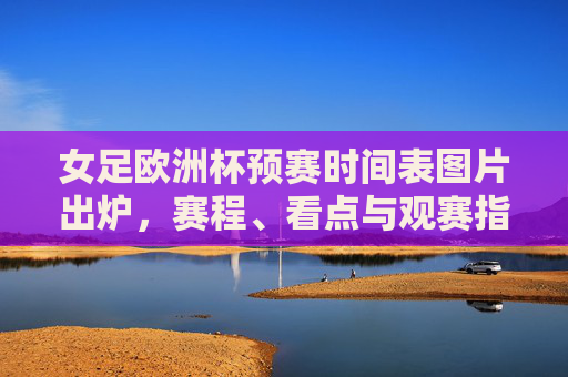 女足欧洲杯预赛时间表图片出炉,赛程、看点与观赛指南,女足欧洲杯预赛时间表图片出炉,赛程、看点与观赛指南