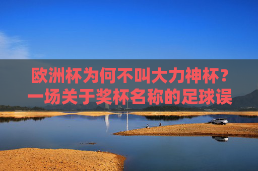 欧洲杯为何不叫大力神杯？一场关于奖杯名称的足球误读与真相，欧洲杯为何不叫大力神杯？奖杯名称的误读与真相