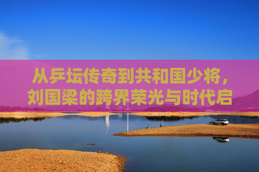 从乒坛传奇到共和国少将，刘国梁的跨界荣光与时代启示，从乒坛传奇到共和国少将，刘国梁的跨界荣光与时代启示