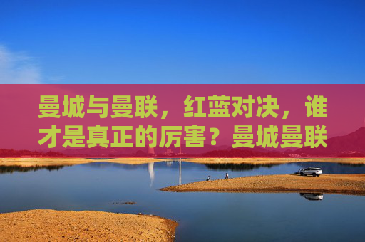 曼城与曼联，红蓝对决，谁才是真正的厉害？曼城曼联红蓝对决，谁更厉害？