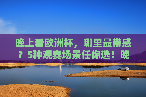 晚上看欧洲杯,哪里最带感?5种观赛场景任你选!晚上看欧洲杯?5种带感观赛场景任你选!