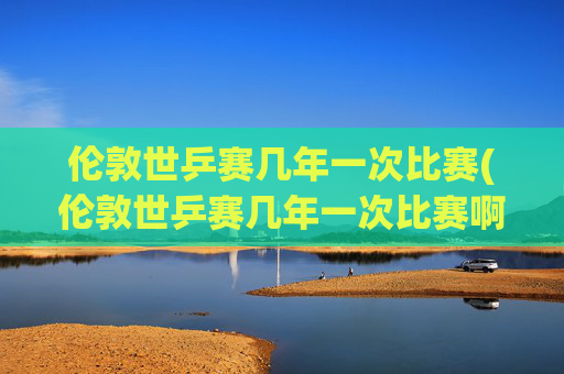 伦敦世乒赛几年一次比赛(伦敦世乒赛几年一次比赛啊)