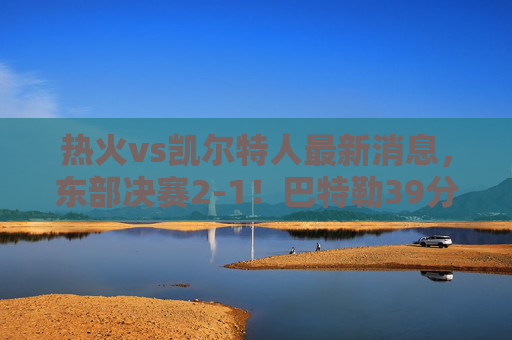 热火vs凯尔特人最新消息,东部决赛2-1!巴特勒39分带队死磕绿军,塔图姆关键球失手,怀特伤情成悬念,热火2-1力克凯尔特人!巴特勒39分死磕,塔图姆关键球失手,怀特伤情悬念