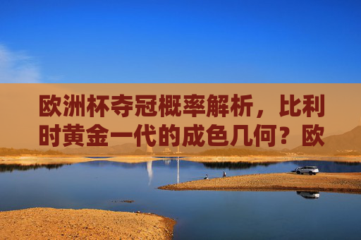 欧洲杯夺冠概率解析，比利时黄金一代的成色几何？欧洲杯夺冠概率解析，比利时黄金一代的成色几何