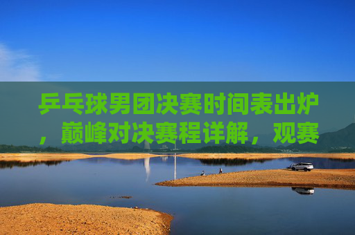 乒乓球男团决赛时间表出炉,巅峰对决赛程详解,观赛指南全攻略,乒乓球男团决赛巅峰对决时间表出炉,赛程观赛全攻略