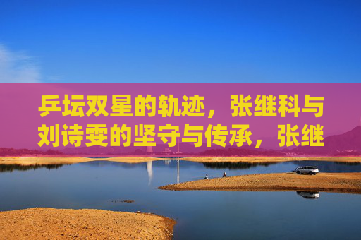 乒坛双星的轨迹，张继科与刘诗雯的坚守与传承，张继科刘诗雯，乒坛双星的坚守与传承