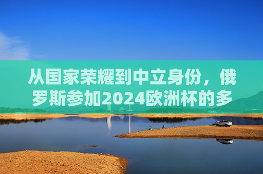 从国家荣耀到中立身份,俄罗斯参加2024欧洲杯的多重逻辑,俄罗斯2024欧洲杯,从国家荣耀到中立身份的双重逻辑