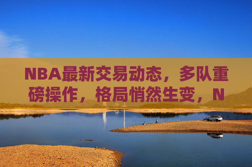 NBA最新交易动态,多队重磅操作,格局悄然生变,NBA交易风暴,多队重磅操作,格局悄然生变