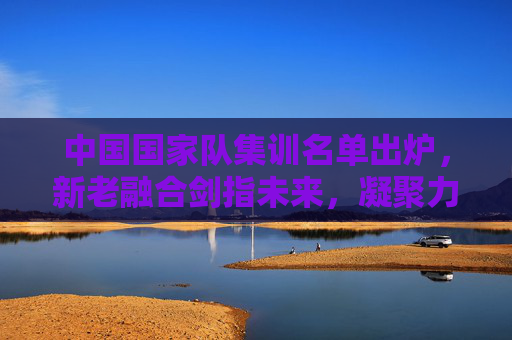 中国国家队集训名单出炉,新老融合剑指未来,凝聚力量再启征程,中国国家队集训名单出炉,新老融合凝聚力量,剑指未来新征程