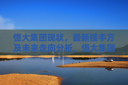 恒大集团现状，最新接手方及未来走向分析，恒大集团现状、接手方与未来走向分析