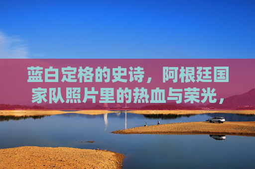 蓝白定格的史诗，阿根廷国家队照片里的热血与荣光，蓝白定格的史诗，阿根廷国家队照片里的热血荣光