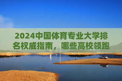 2024中国体育专业大学排名权威指南，哪些高校领跑体育教育前沿？2024中国体育专业大学排名权威指南，领跑体育教育前沿高校