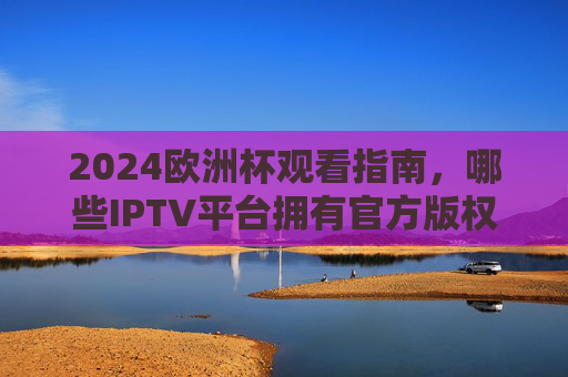 2024欧洲杯观看指南,哪些IPTV平台拥有官方版权?2024欧洲杯观看指南,哪些IPTV平台拥有官方版权?