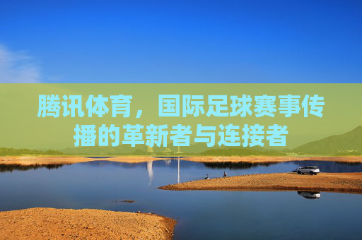 腾讯体育,国际足球赛事传播的革新者与连接者