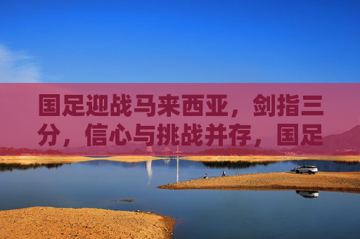 国足迎战马来西亚，剑指三分，信心与挑战并存，国足迎战马来西亚，剑指三分，信心挑战并存