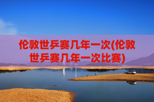 伦敦世乒赛几年一次(伦敦世乒赛几年一次比赛)