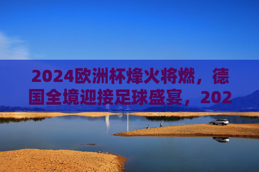 2024欧洲杯烽火将燃，德国全境迎接足球盛宴，2024欧洲杯烽火将燃，德国全境喜迎足球盛宴