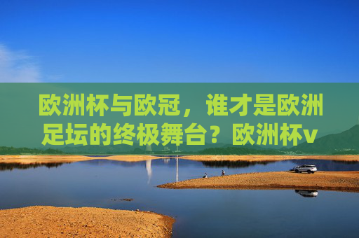 欧洲杯与欧冠,谁才是欧洲足坛的终极舞台?欧洲杯vs欧冠,欧洲足坛终极舞台之争