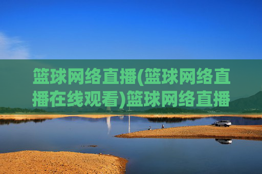 篮球网络直播(篮球网络直播在线观看)篮球网络直播在线观看