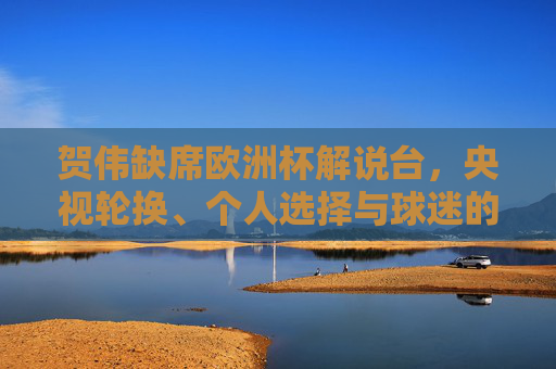 贺伟缺席欧洲杯解说台，央视轮换、个人选择与球迷的失落，贺伟缺席欧洲杯解说台，央视轮换、个人选择与球迷失落