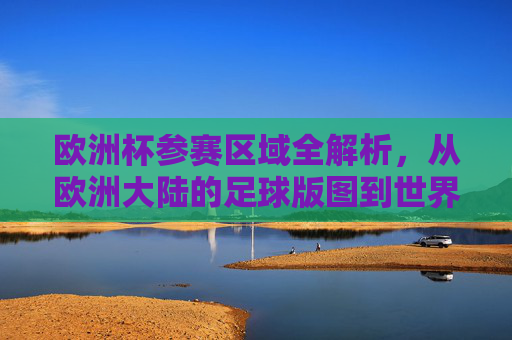 欧洲杯参赛区域全解析,从欧洲大陆的足球版图到世界的目光,欧洲杯参赛区域全景解析,从欧洲足球版图到全球视野