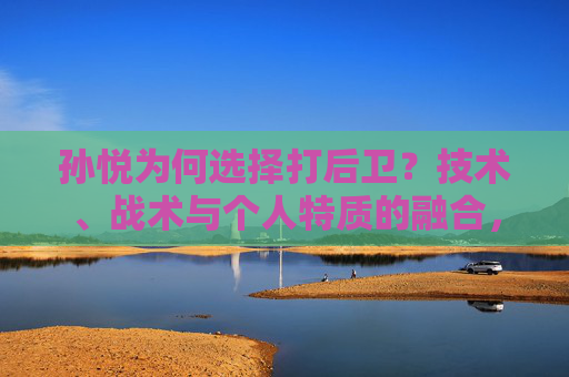 孙悦为何选择打后卫？技术、战术与个人特质的融合，孙悦打后卫，技术、战术与个人特质的融合